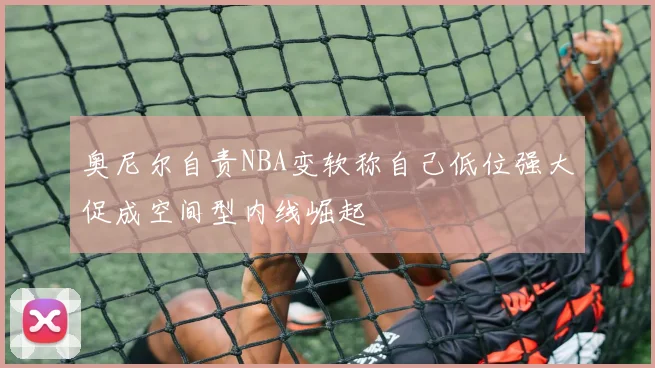 奥尼尔自责NBA变软称自己低位强大促成空间型内线崛起
