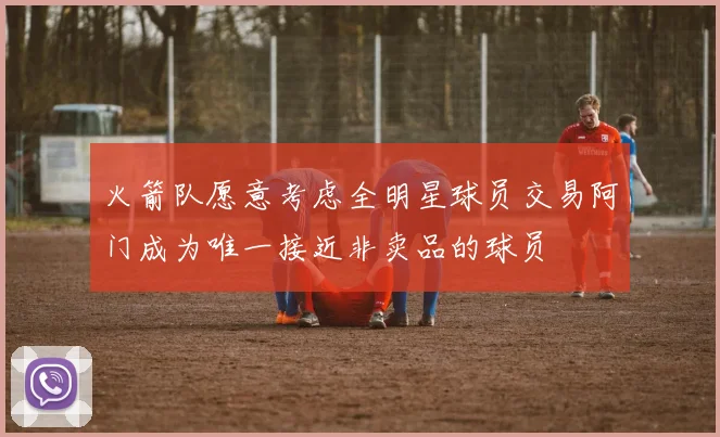 火箭队愿意考虑全明星球员交易阿门成为唯一接近非卖品的球员