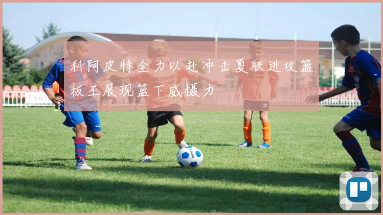 科阿皮特全力以赴冲击夏联进攻篮板王展现篮下威慑力