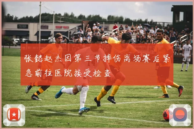 张懿赵杰因第三节摔伤离场赛后紧急前往医院接受检查