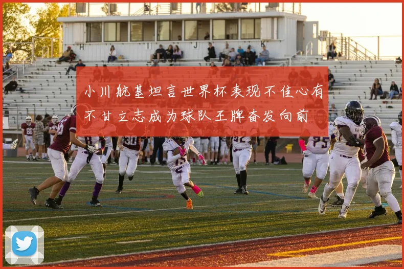 小川航基坦言世界杯表现不佳心有不甘立志成为球队王牌奋发向前