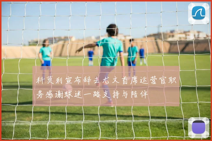 科莫利宣布辞去尤文首席运营官职务感谢球迷一路支持与陪伴