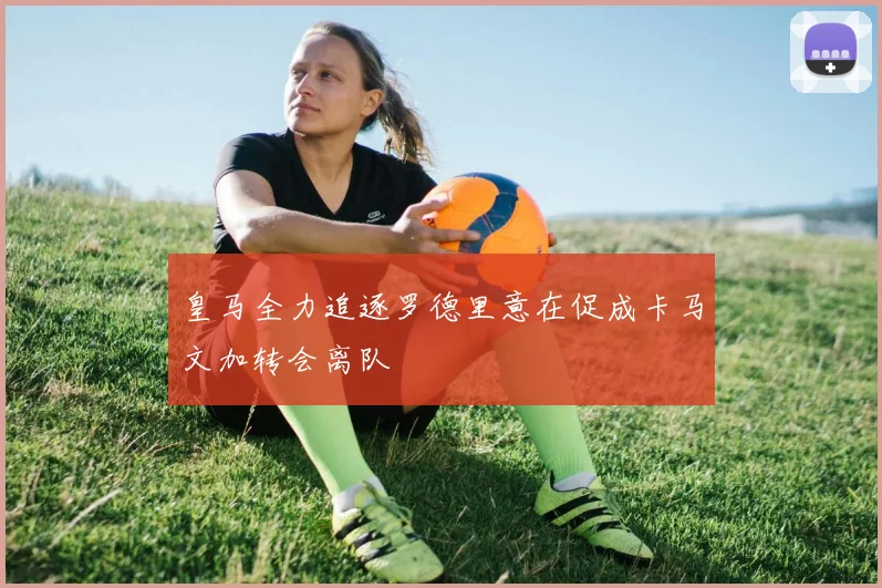 皇马全力追逐罗德里意在促成卡马文加转会离队