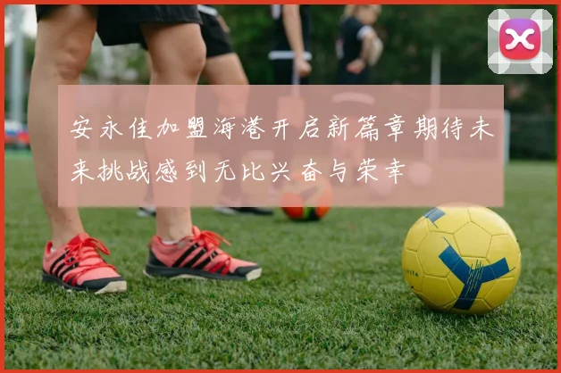 安永佳加盟海港开启新篇章期待未来挑战感到无比兴奋与荣幸