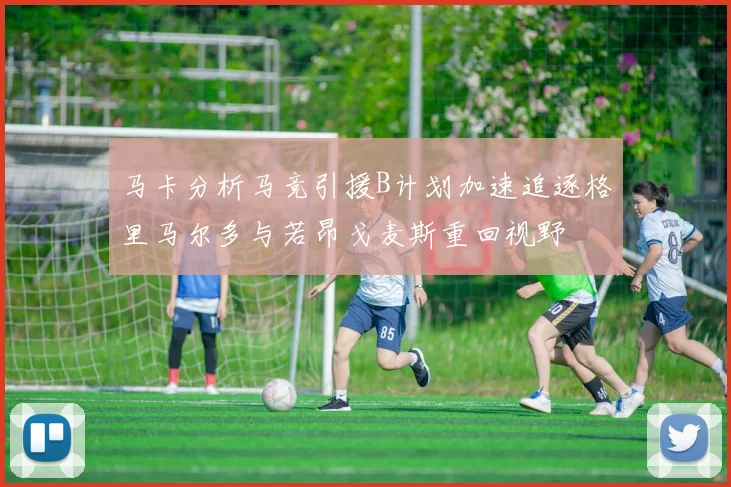 马卡分析马竞引援B计划加速追逐格里马尔多与若昂戈麦斯重回视野