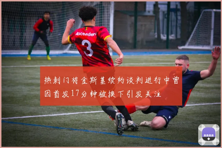 热刺门将金斯基续约谈判进行中曾因首发17分钟被换下引发关注