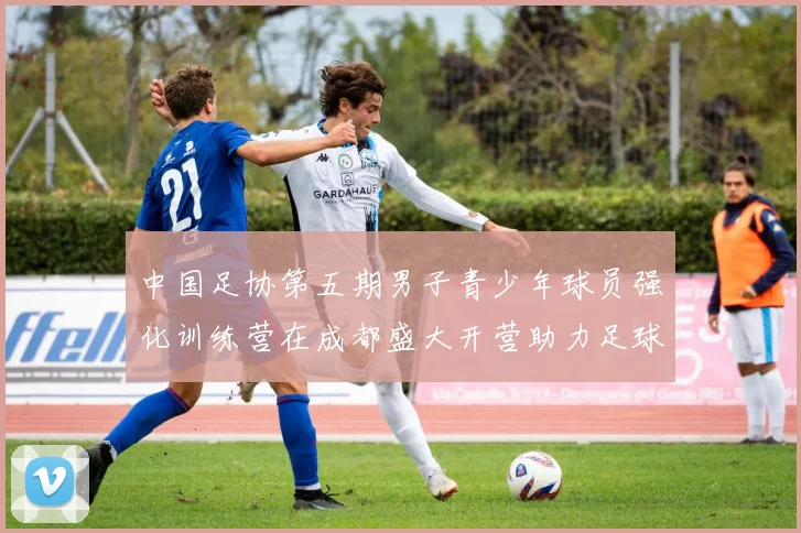 中国足协第五期男子青少年球员强化训练营在成都盛大开营助力足球未来发展