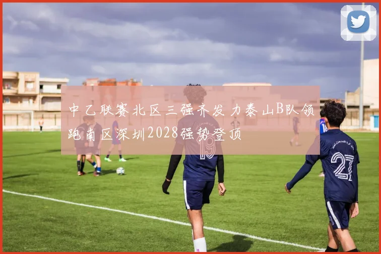 中乙联赛北区三强齐发力泰山B队领跑南区深圳2028强势登顶