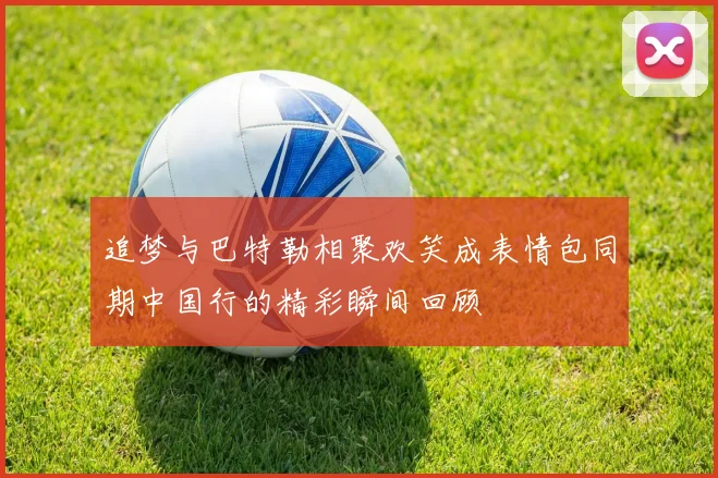 追梦与巴特勒相聚欢笑成表情包同期中国行的精彩瞬间回顾
