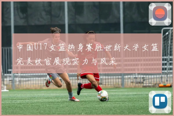 中国U17女篮热身赛胜世新大学女篮完美收官展现实力与风采