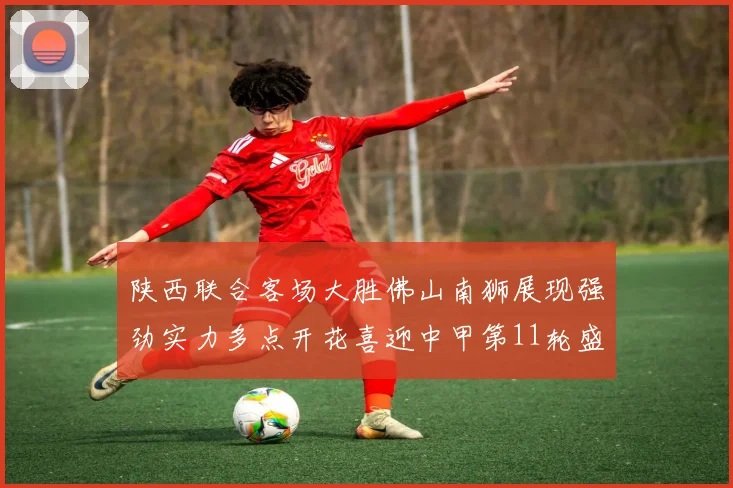 陕西联合客场大胜佛山南狮展现强劲实力多点开花喜迎中甲第11轮盛宴