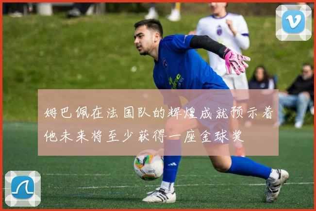 姆巴佩在法国队的辉煌成就预示着他未来将至少获得一座金球奖