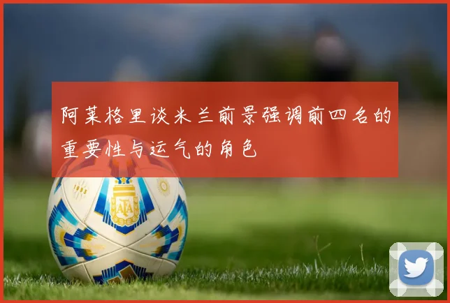 阿莱格里谈米兰前景强调前四名的重要性与运气的角色