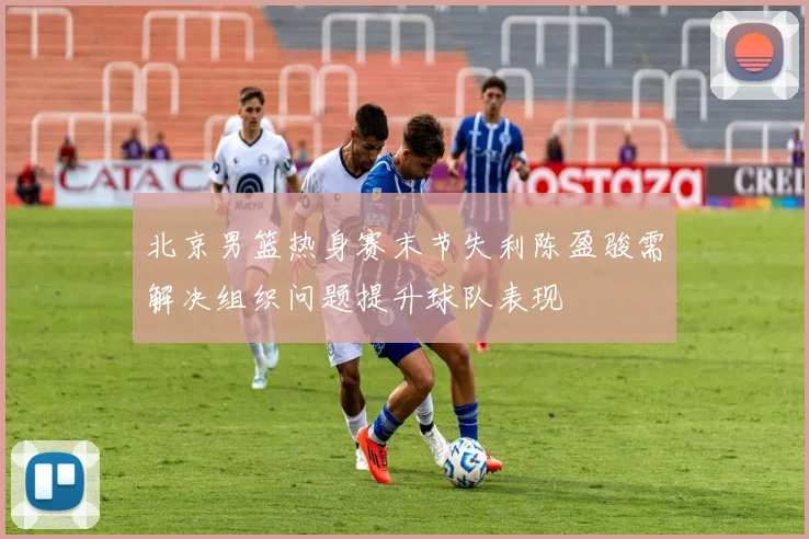 北京男篮热身赛末节失利陈盈骏需解决组织问题提升球队表现