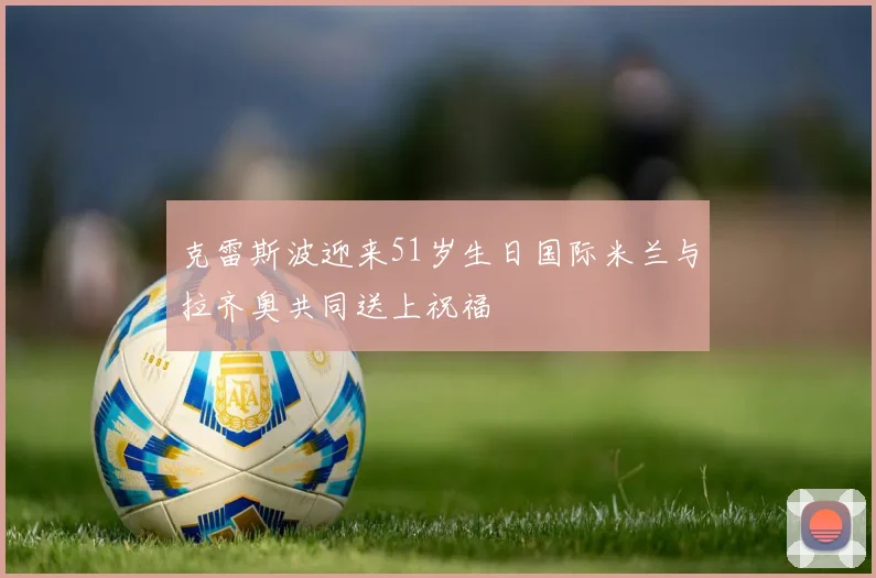 克雷斯波迎来51岁生日国际米兰与拉齐奥共同送上祝福