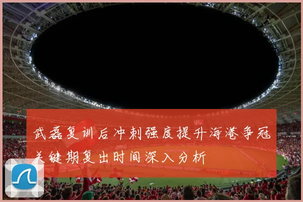 武磊复训后冲刺强度提升海港争冠关键期复出时间深入分析