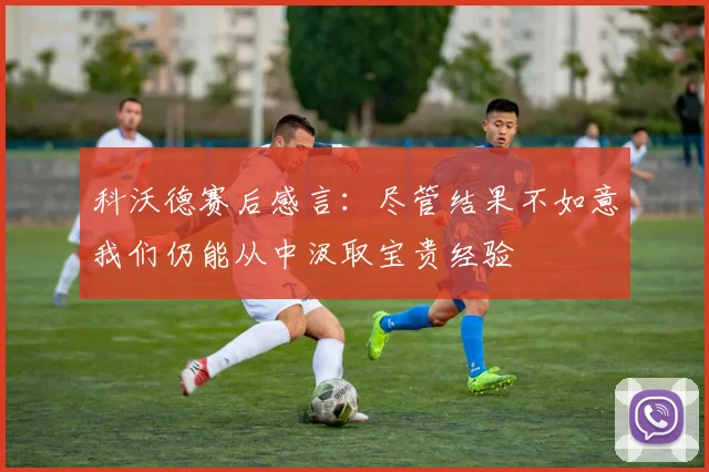 科沃德赛后感言：尽管结果不如意我们仍能从中汲取宝贵经验