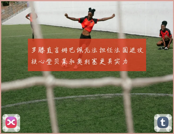 罗滕直言姆巴佩无法担任法国进攻核心登贝莱和奥利塞更具实力