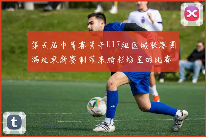 第五届中青赛男子U17组区域联赛圆满结束新赛制带来精彩纷呈的比赛体验