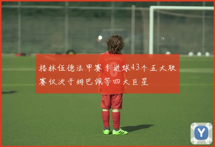 格林伍德法甲赛季进球43个五大联赛仅次于姆巴佩等四大巨星