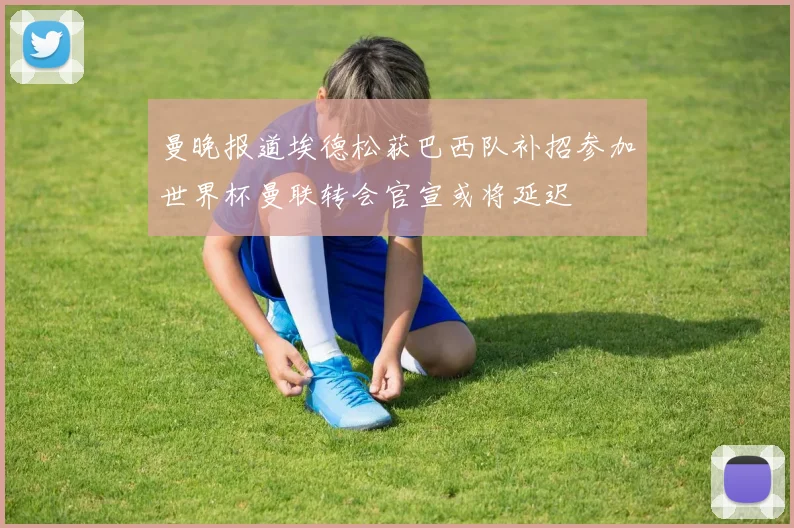 曼晚报道埃德松获巴西队补招参加世界杯曼联转会官宣或将延迟