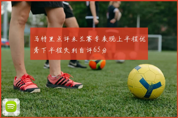 马特里点评米兰赛季表现上半程优秀下半程失利自评65分