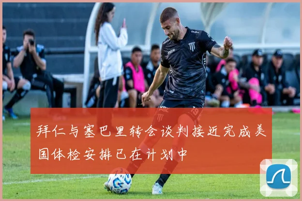拜仁与塞巴里转会谈判接近完成美国体检安排已在计划中