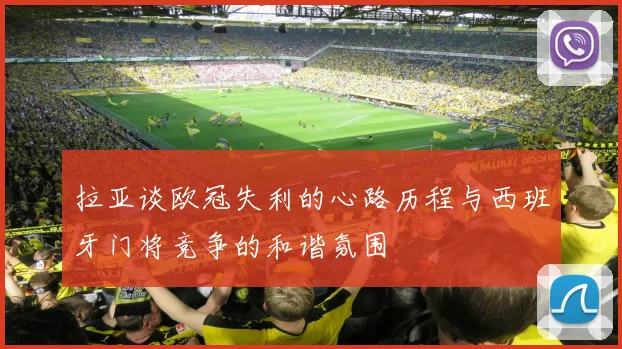 拉亚谈欧冠失利的心路历程与西班牙门将竞争的和谐氛围