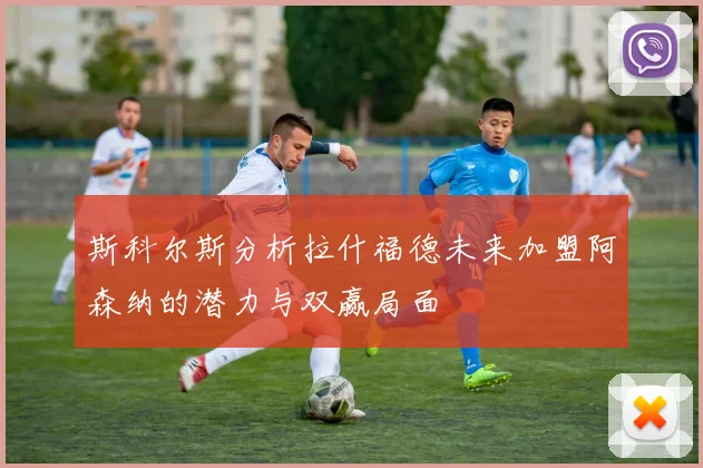 斯科尔斯分析拉什福德未来加盟阿森纳的潜力与双赢局面